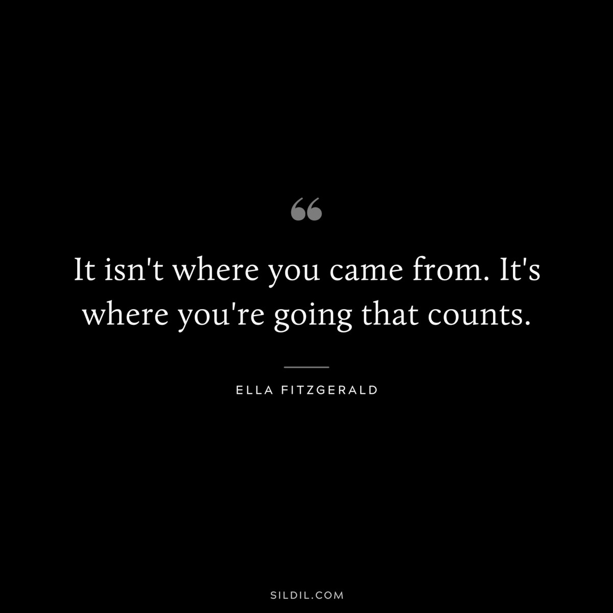 It isn't where you came from. It's where you're going that counts. ― Ella Fitzgerald