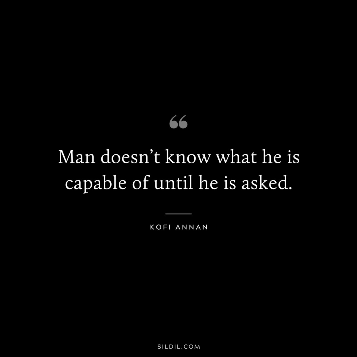 Man doesn’t know what he is capable of until he is asked. ― Kofi Annan