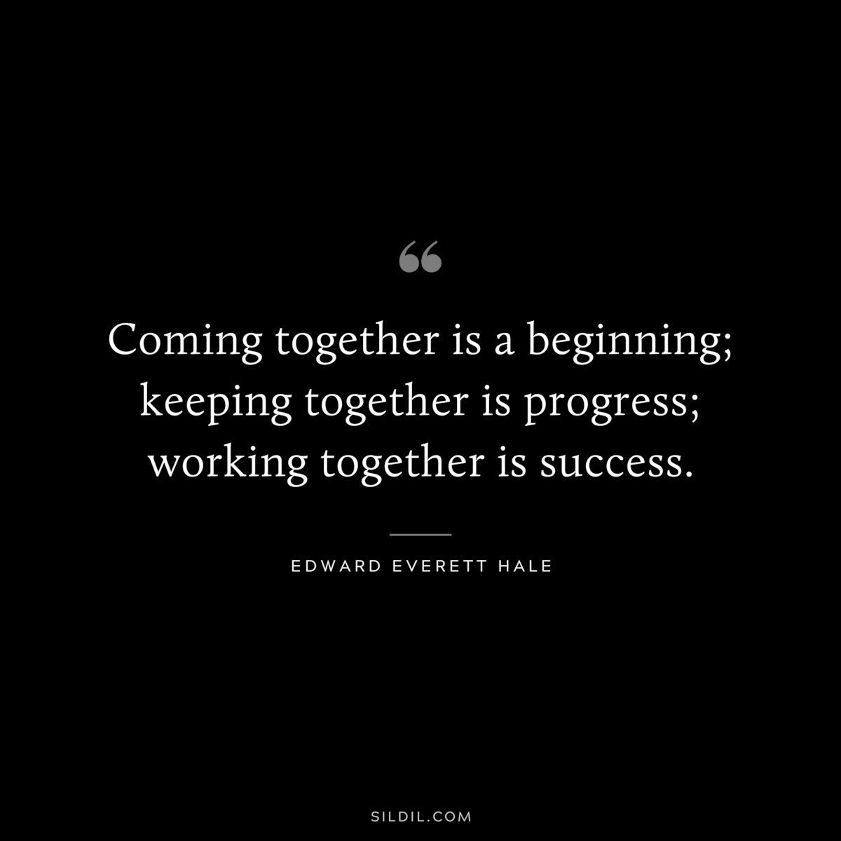 Coming together is a beginning; keeping together is progress; working together is success. ― Edward Everett Hale