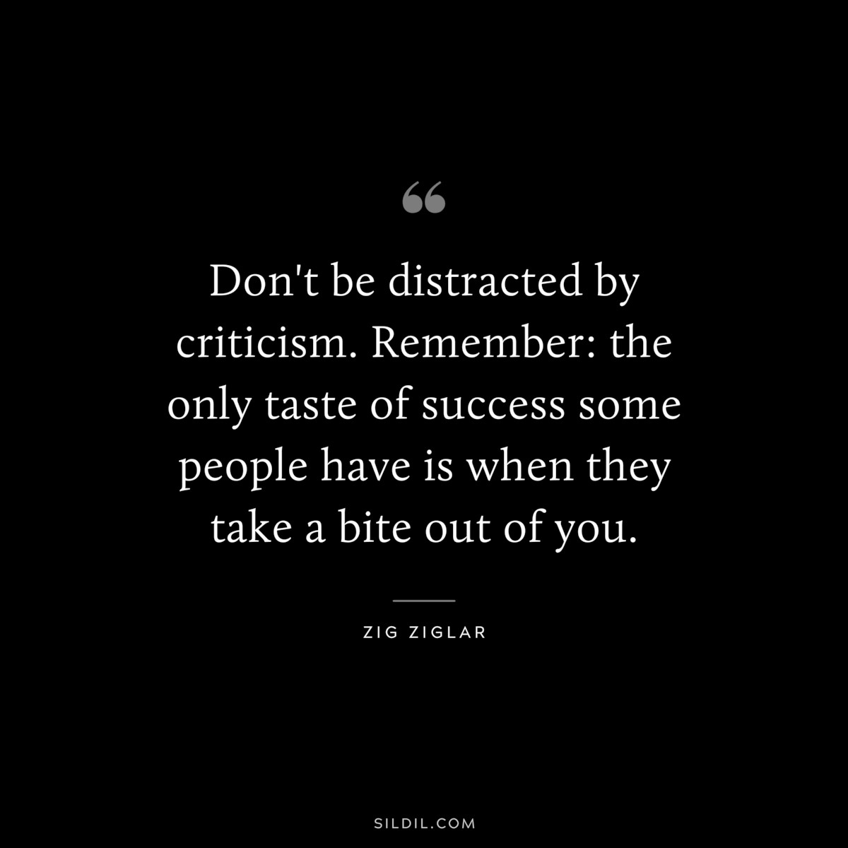 Don't be distracted by criticism. Remember: the only taste of success some people have is when they take a bite out of you. ― Zig Ziglar