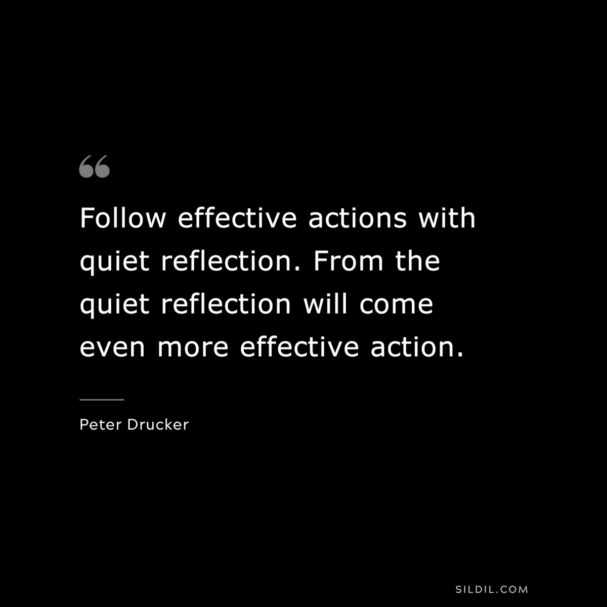 Follow effective actions with quiet reflection. From the quiet reflection will come even more effective action. ― Peter Drucker