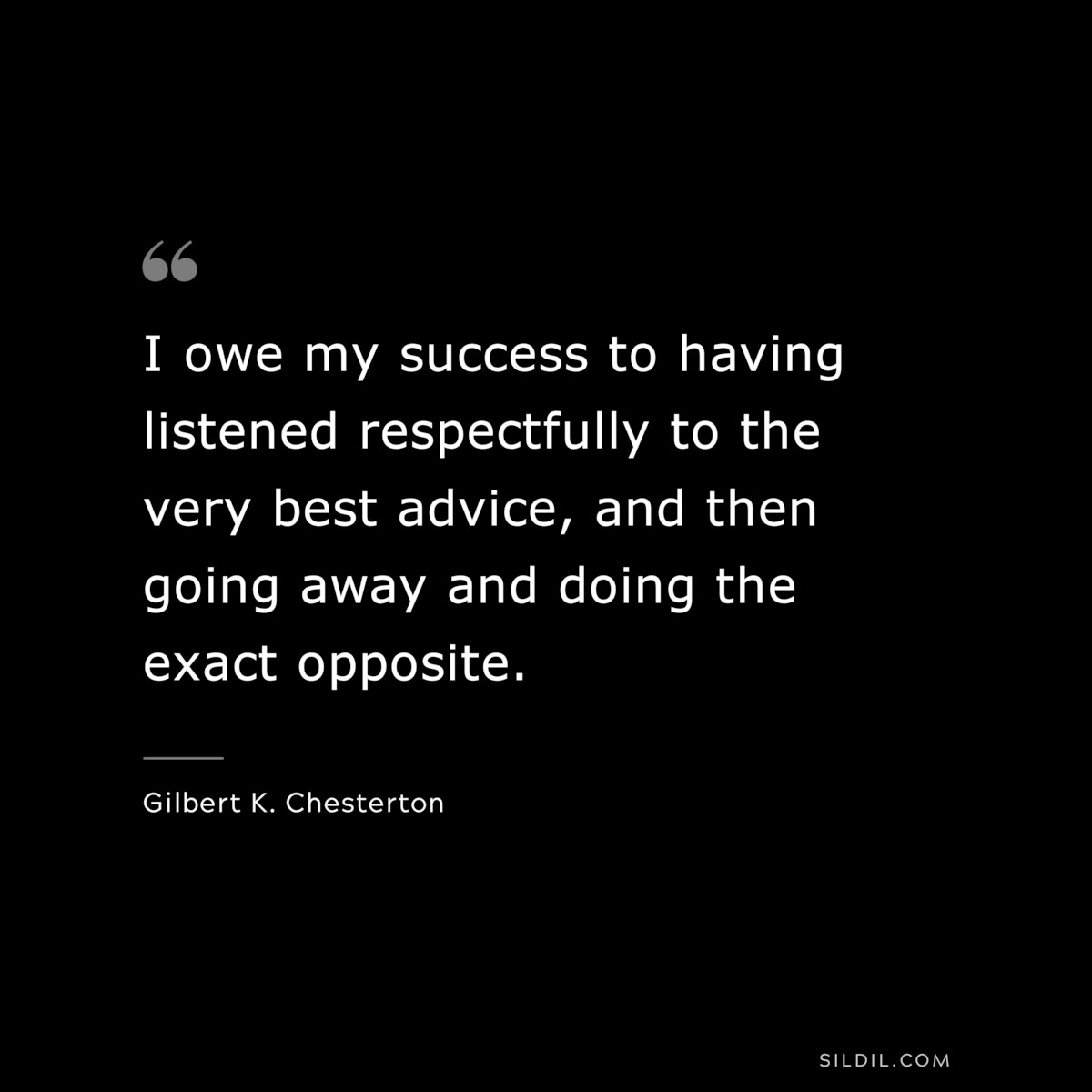 I owe my success to having listened respectfully to the very best advice, and then going away and doing the exact opposite. ― Gilbert K. Chesterton
