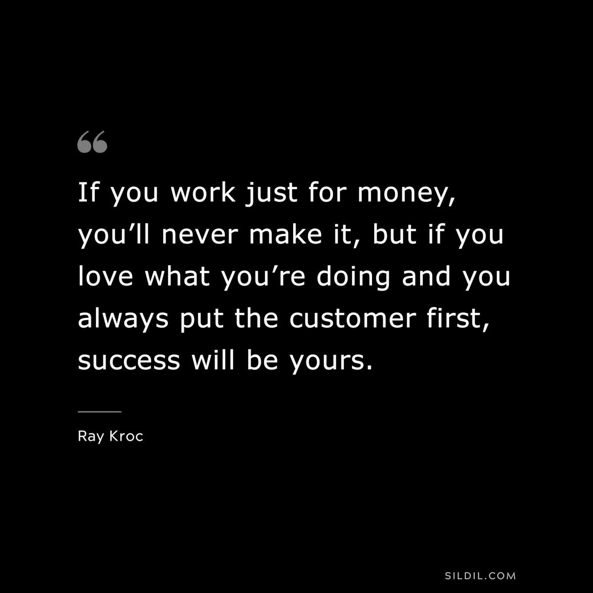 If you work just for money, you’ll never make it, but if you love what you’re doing and you always put the customer first, success will be yours. ― Ray Kroc