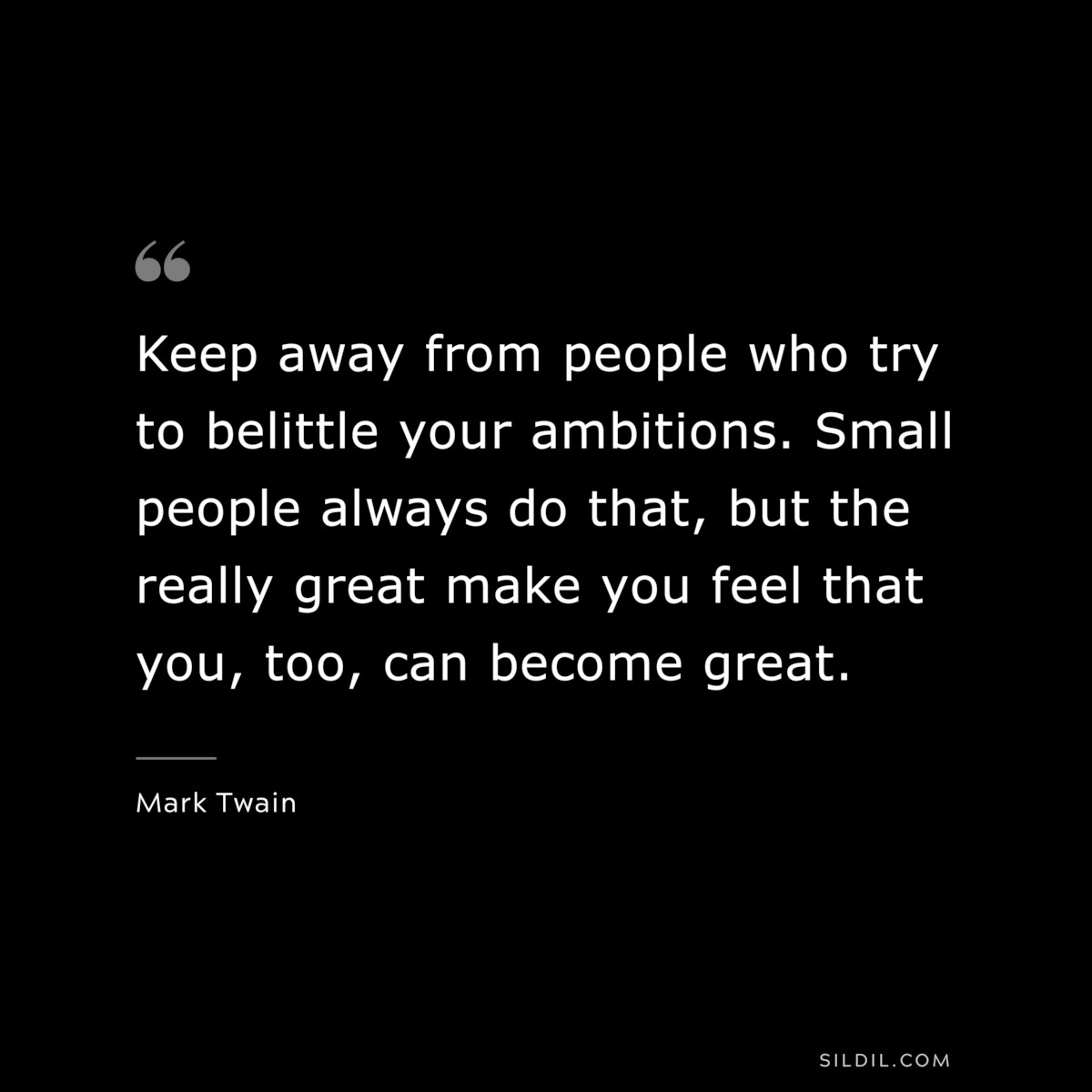 Keep away from people who try to belittle your ambitions. Small people always do that, but the really great make you feel that you, too, can become great. ― Mark Twain