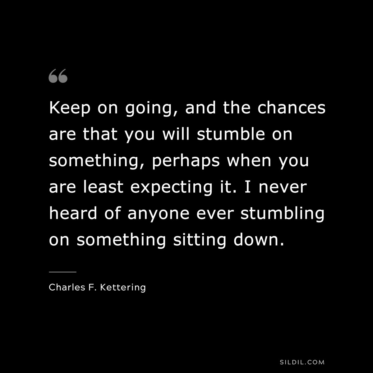 Keep on going, and the chances are that you will stumble on something, perhaps when you are least expecting it. I never heard of anyone ever stumbling on something sitting down. ― Charles F. Kettering