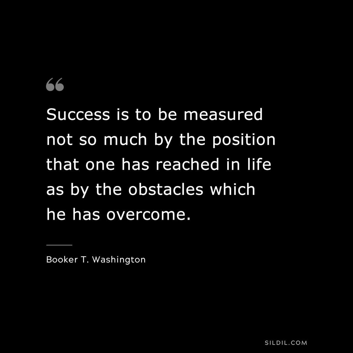 Success is to be measured not so much by the position that one has reached in life as by the obstacles which he has overcome. ― Booker T. Washington