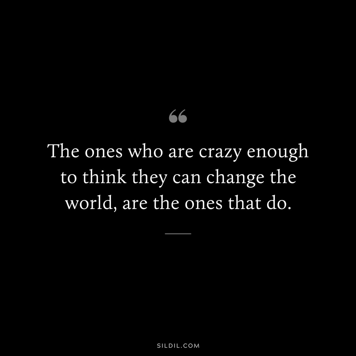 The ones who are crazy enough to think they can change the world, are the ones that do.