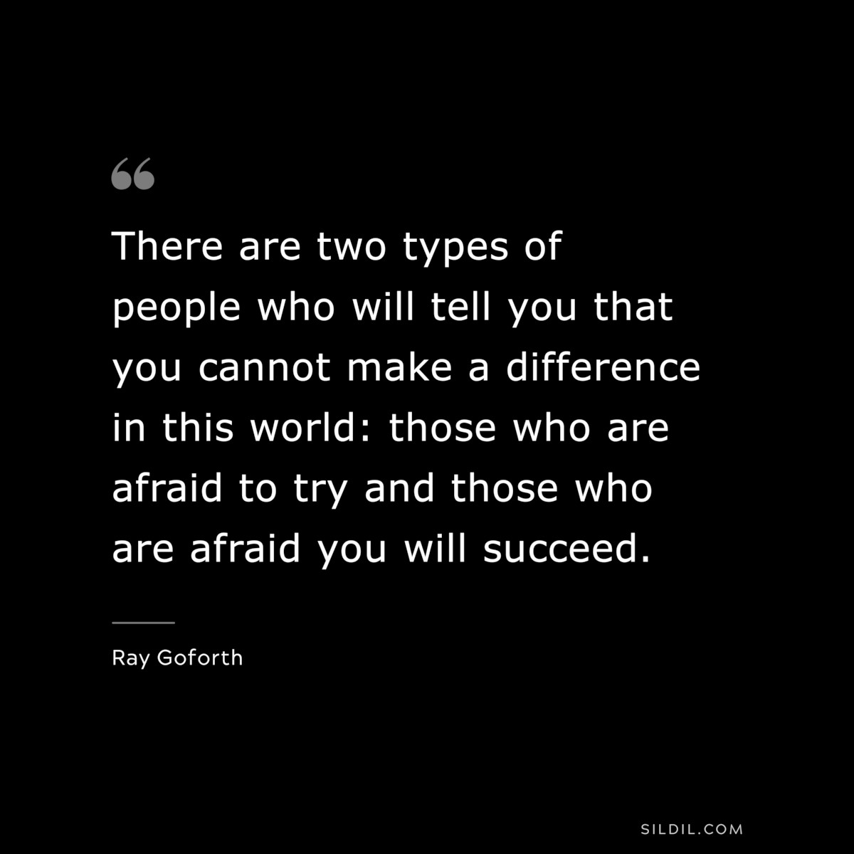 There are two types of people who will tell you that you cannot make a difference in this world: those who are afraid to try and those who are afraid you will succeed. ― Ray Goforth