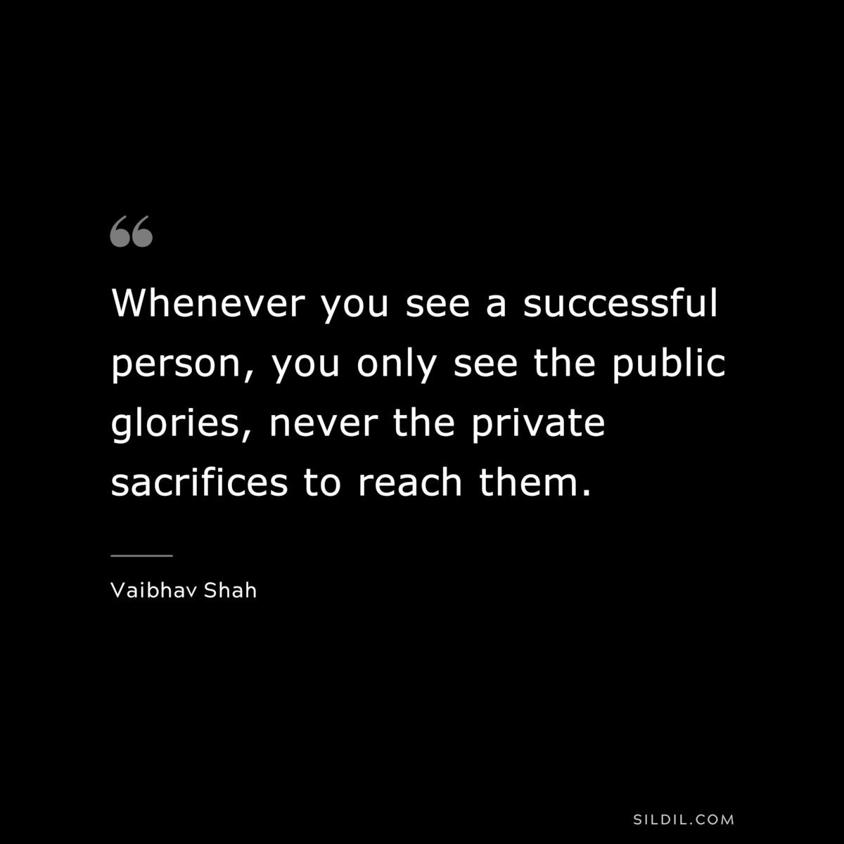 Whenever you see a successful person, you only see the public glories, never the private sacrifices to reach them. ― Vaibhav Shah