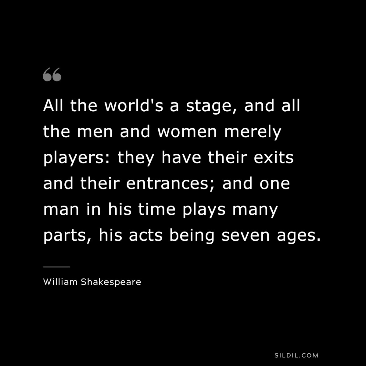 All the world's a stage, and all the men and women merely players: they have their exits and their entrances; and one man in his time plays many parts, his acts being seven ages. ― William Shakespeare