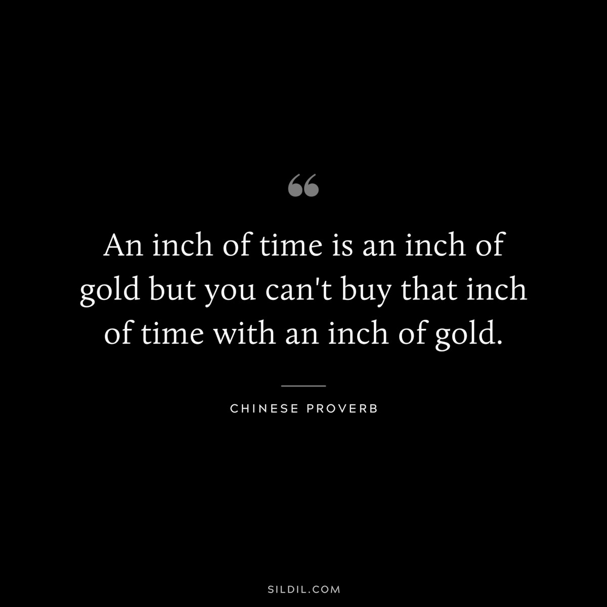 An inch of time is an inch of gold but you can't buy that inch of time with an inch of gold. ― Chinese Proverb