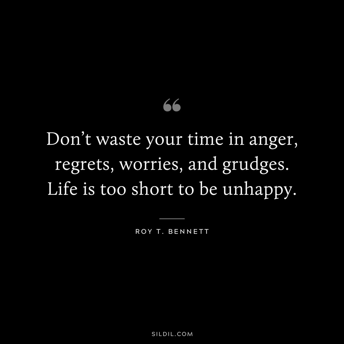 Don’t waste your time in anger, regrets, worries, and grudges. Life is too short to be unhappy. ― Roy T. Bennett