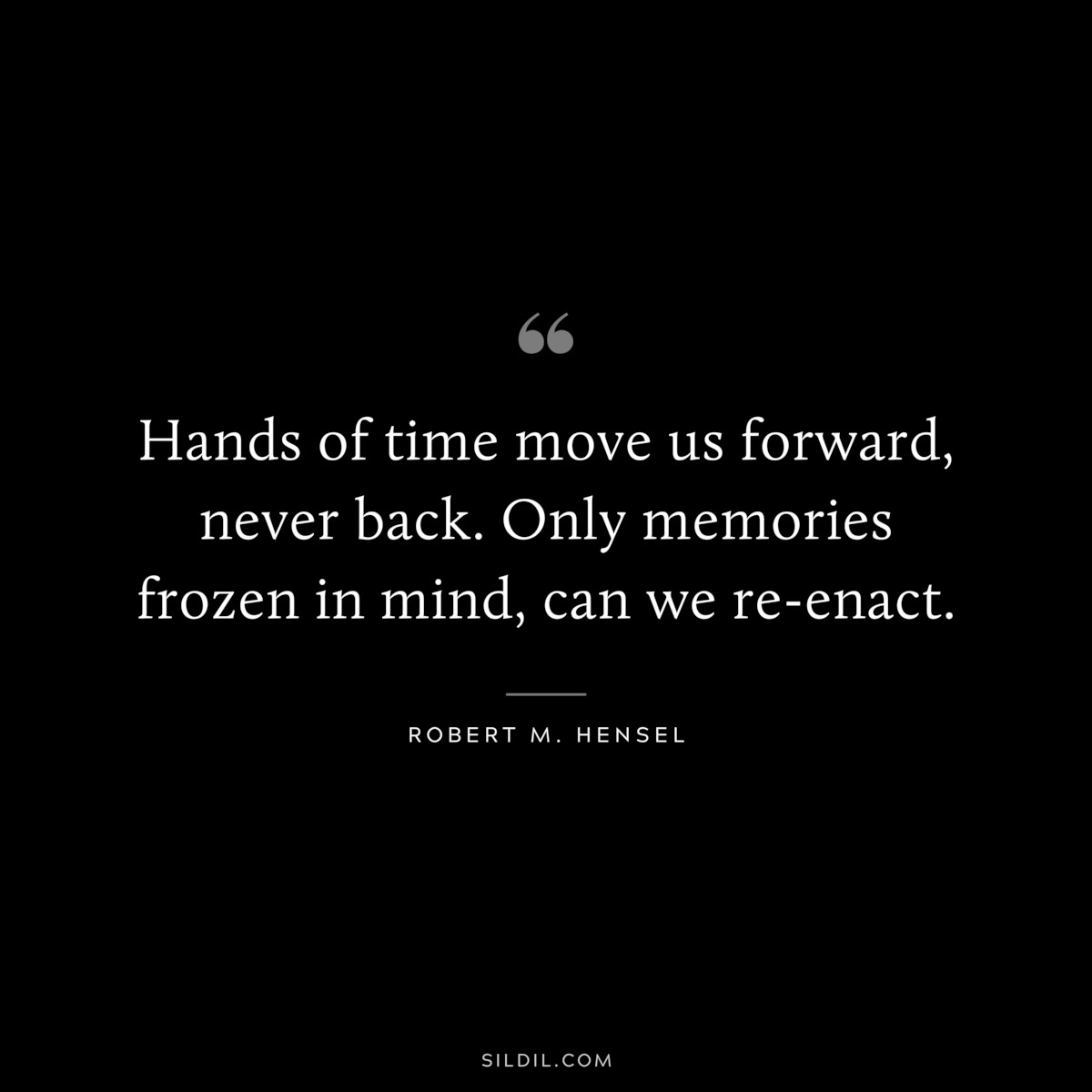 Hands of time move us forward, never back. Only memories frozen in mind, can we re-enact. ― Robert M. Hensel