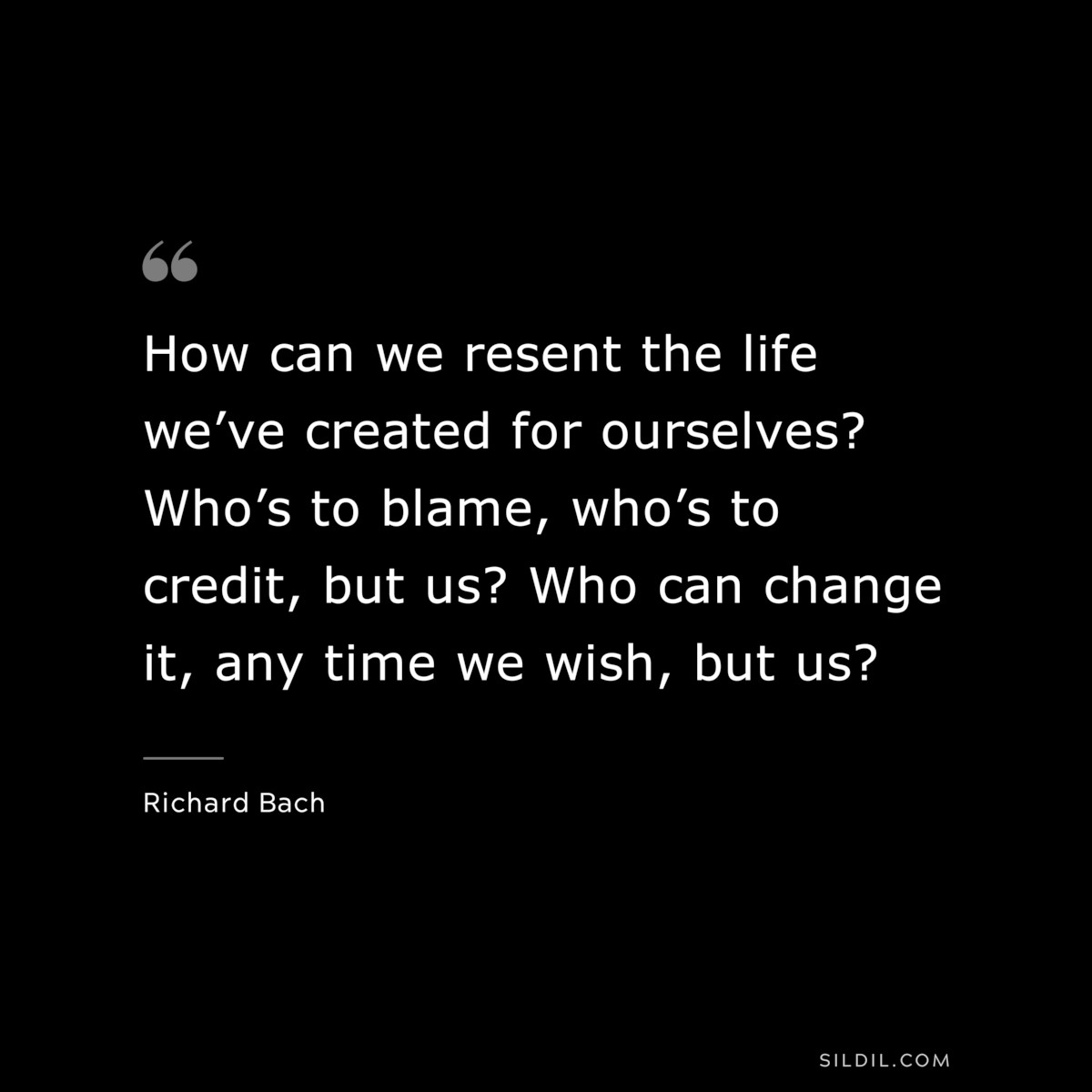 How can we resent the life we’ve created for ourselves? Who’s to blame, who’s to credit, but us? Who can change it, any time we wish, but us? ― Richard Bach