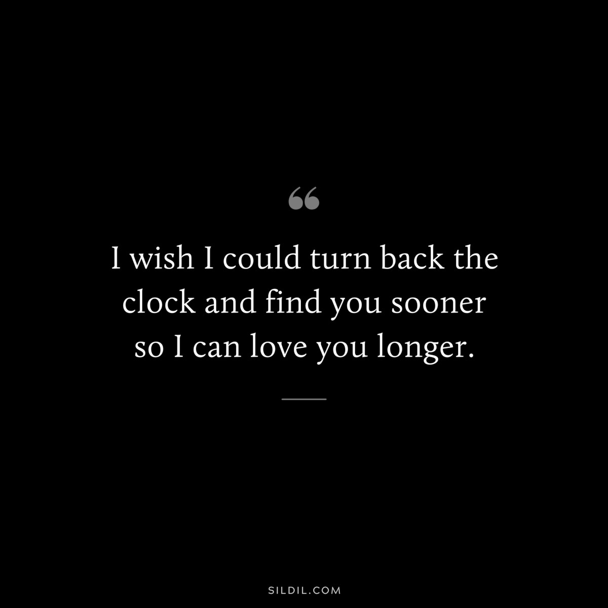 I wish I could turn back the clock and find you sooner so I can love you longer.