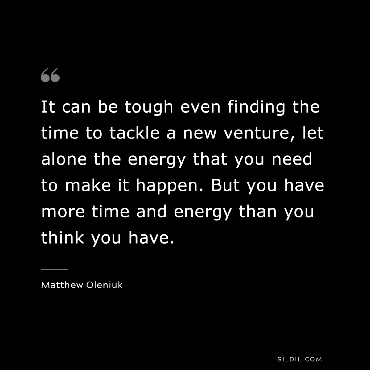 It can be tough even finding the time to tackle a new venture, let alone the energy that you need to make it happen. But you have more time and energy than you think you have. ― Matthew Oleniuk