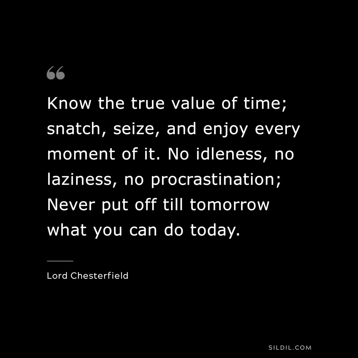 Know the true value of time; snatch, seize, and enjoy every moment of it. No idleness, no laziness, no procrastination; Never put off till tomorrow what you can do today. ― Lord Chesterfield