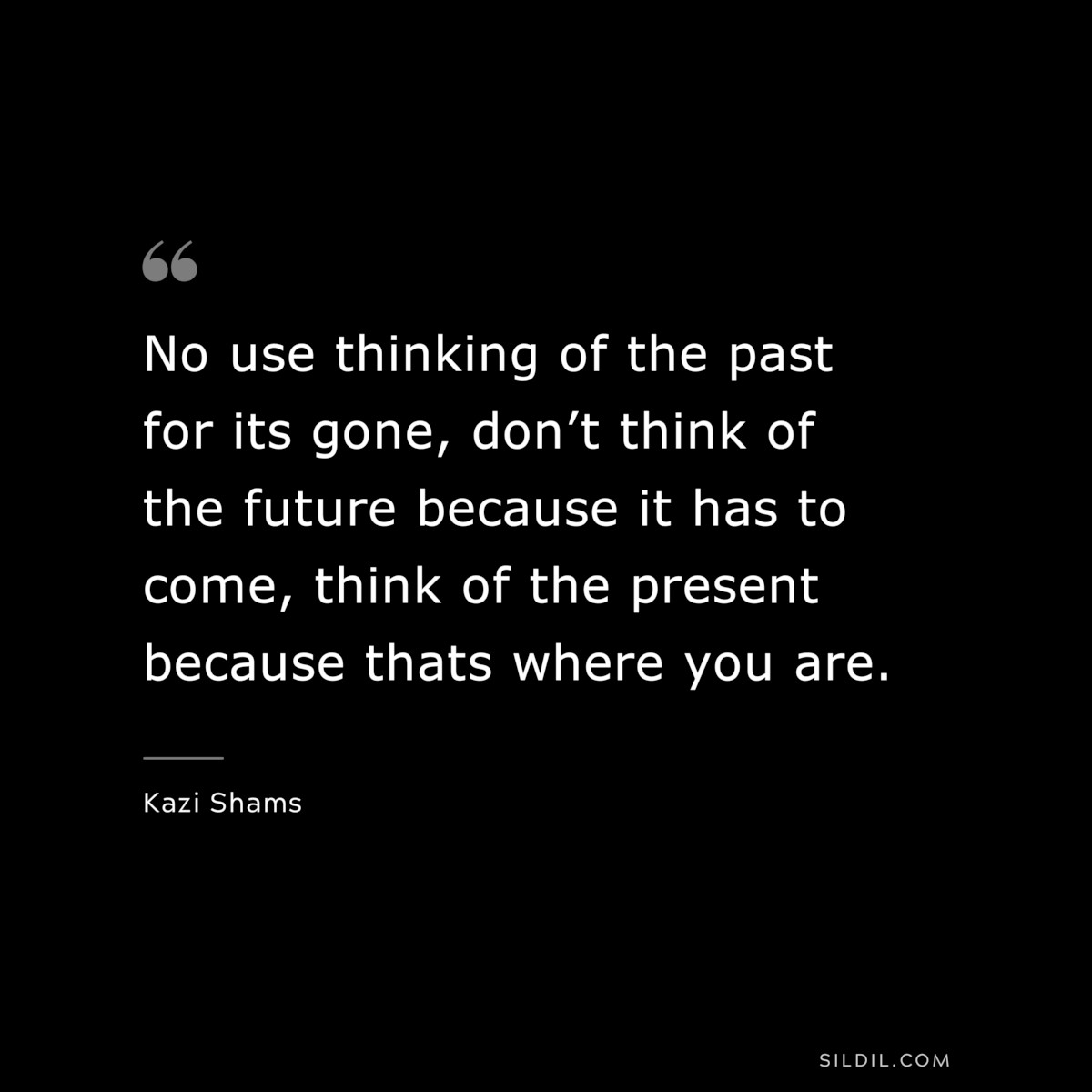 No use thinking of the past for its gone, don’t think of the future because it has to come, think of the present because thats where you are. ― Kazi Shams