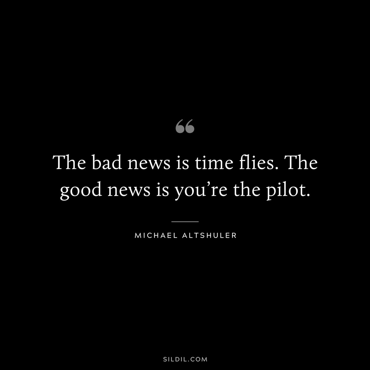 The bad news is time flies. The good news is you’re the pilot. ― Michael Altshuler