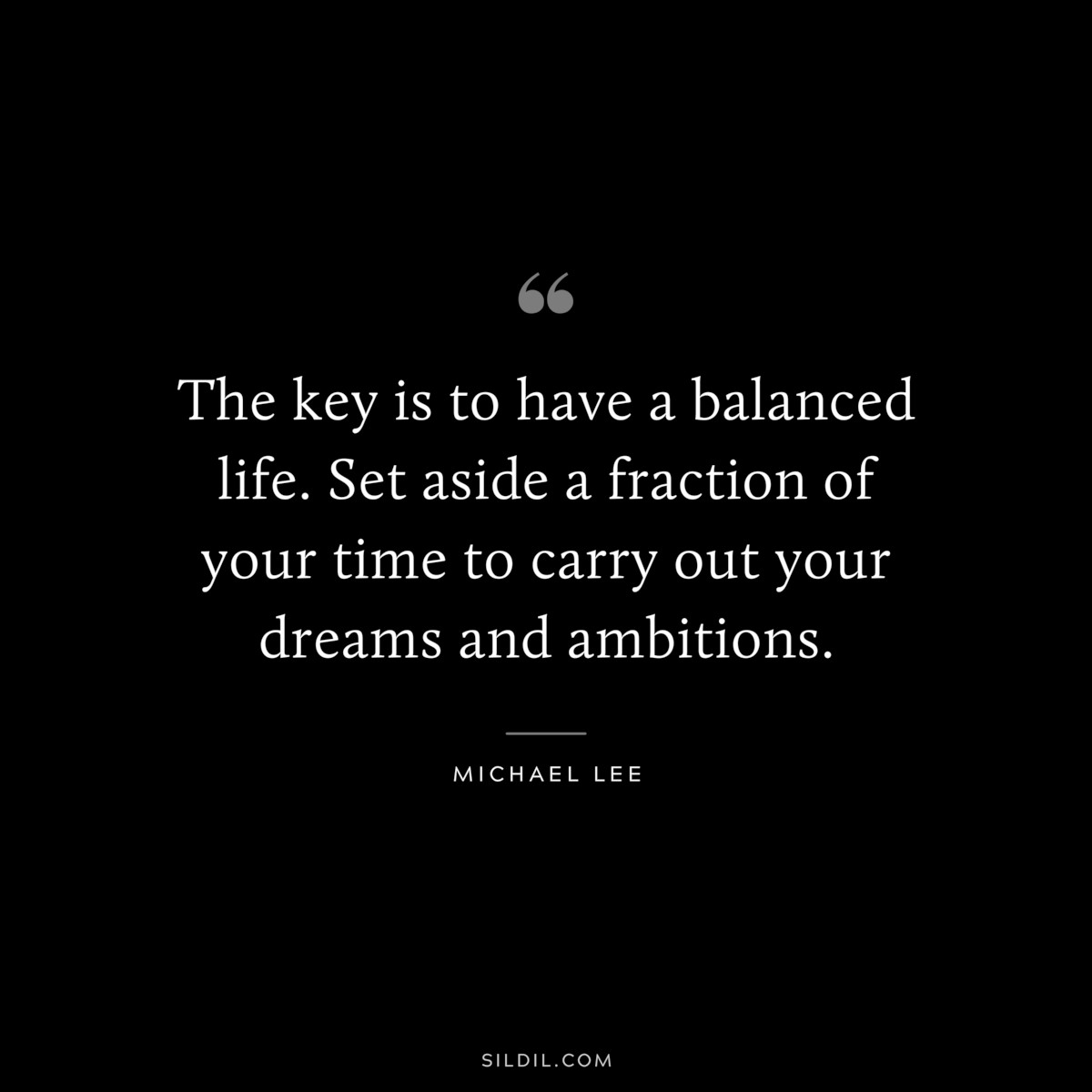 The key is to have a balanced life. Set aside a fraction of your time to carry out your dreams and ambitions. ― Michael Lee