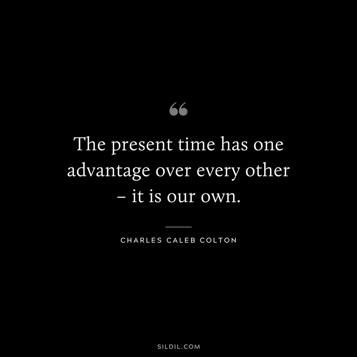 The present time has one advantage over every other – it is our own. ― Charles Caleb Colton