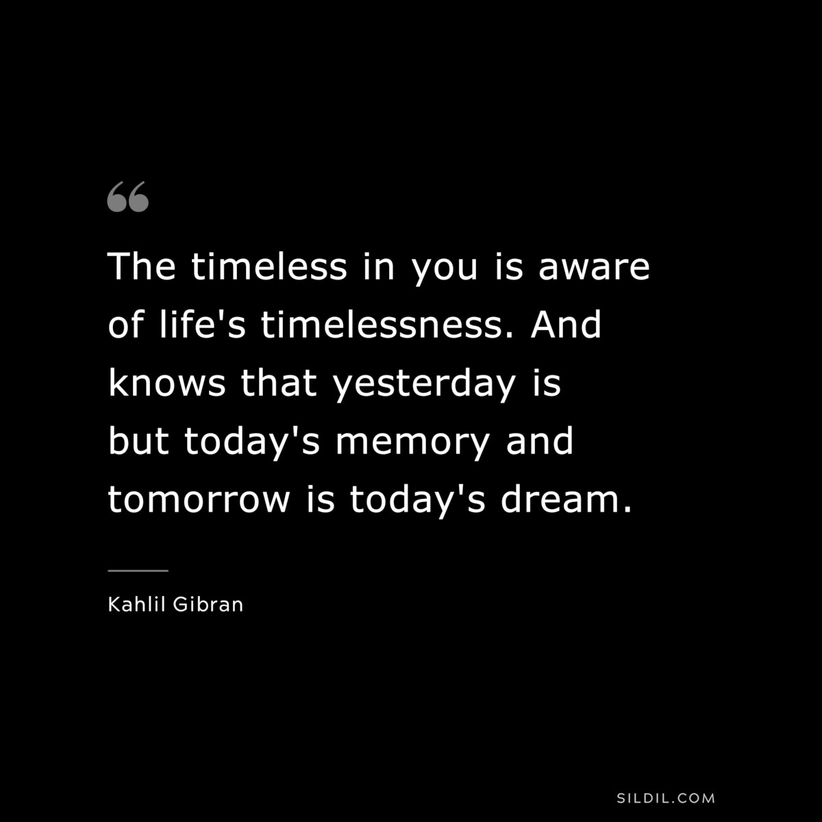 The timeless in you is aware of life's timelessness. And knows that yesterday is but today's memory and tomorrow is today's dream. ― Kahlil Gibran