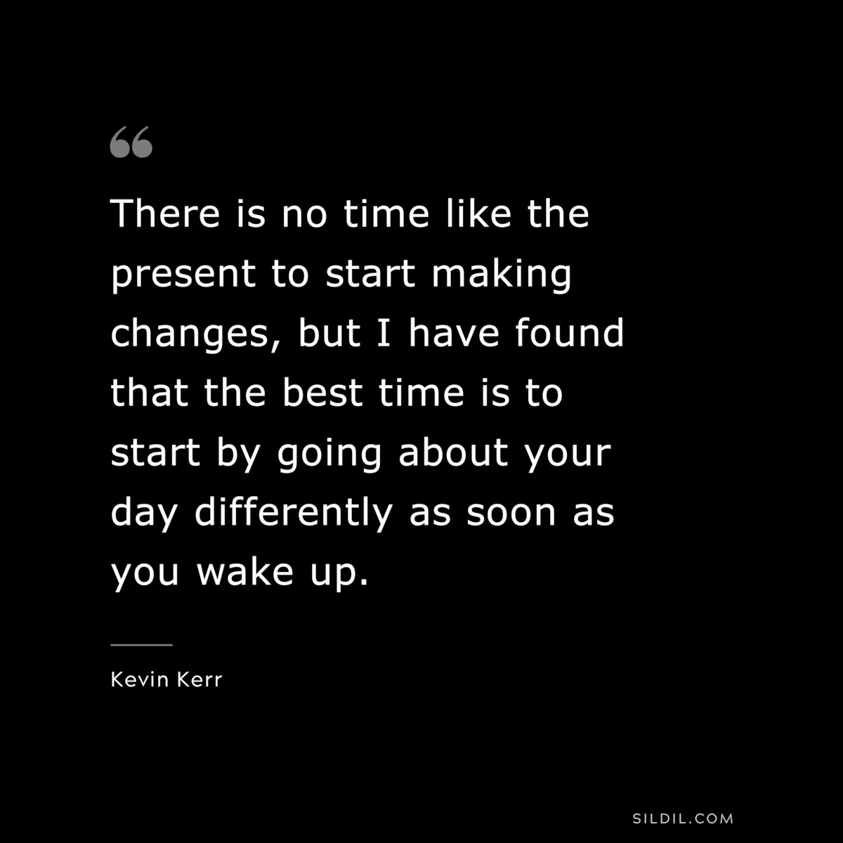 There is no time like the present to start making changes, but I have found that the best time is to start by going about your day differently as soon as you wake up. ― Kevin Kerr
