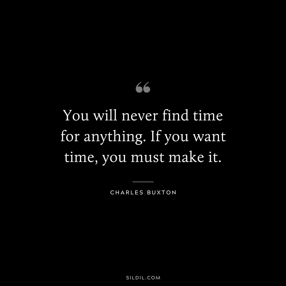 You will never find time for anything. If you want time, you must make it. ― Charles Buxton