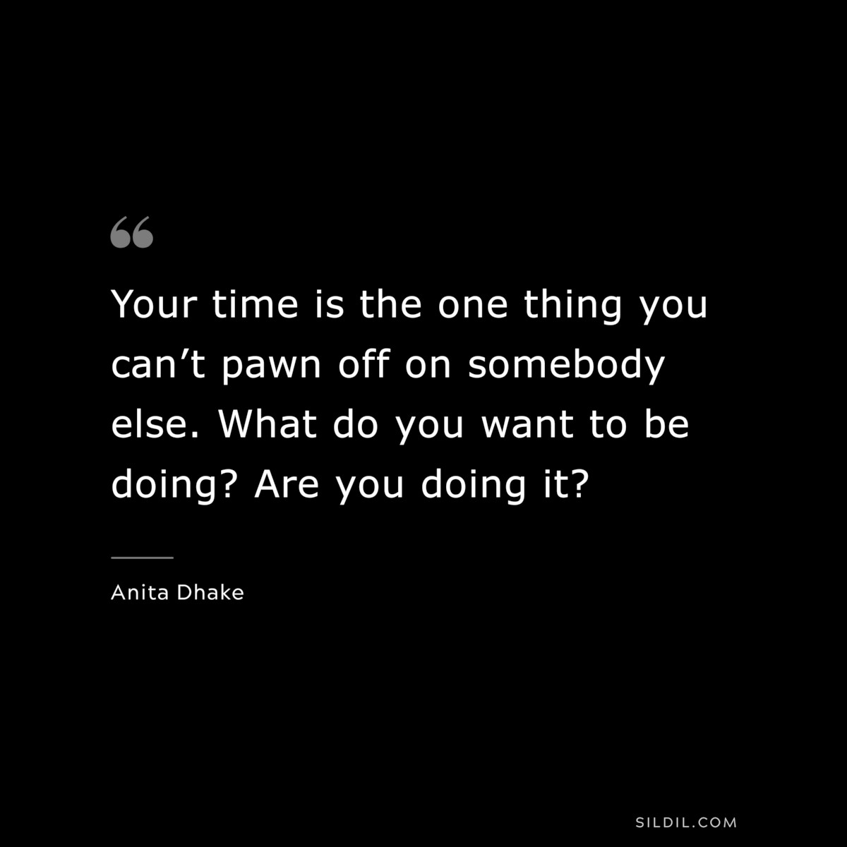 Your time is the one thing you can’t pawn off on somebody else. What do you want to be doing? Are you doing it? ― Anita Dhake