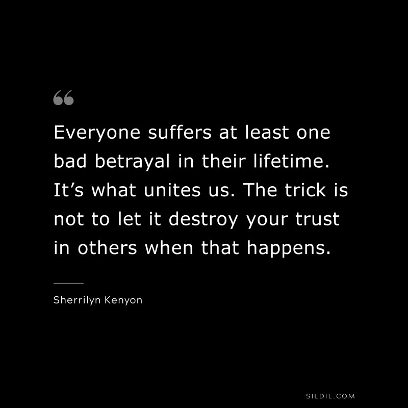 Everyone suffers at least one bad betrayal in their lifetime. It’s what unites us. The trick is not to let it destroy your trust in others when that happens. ― Sherrilyn Kenyon
