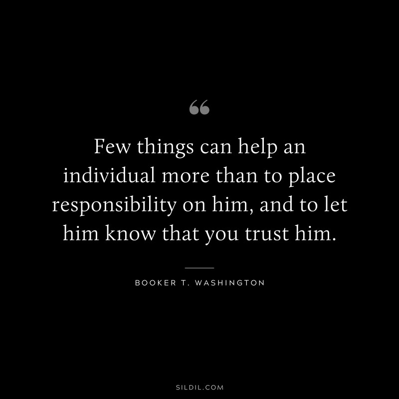 Few things can help an individual more than to place responsibility on him, and to let him know that you trust him. ― Booker T. Washington