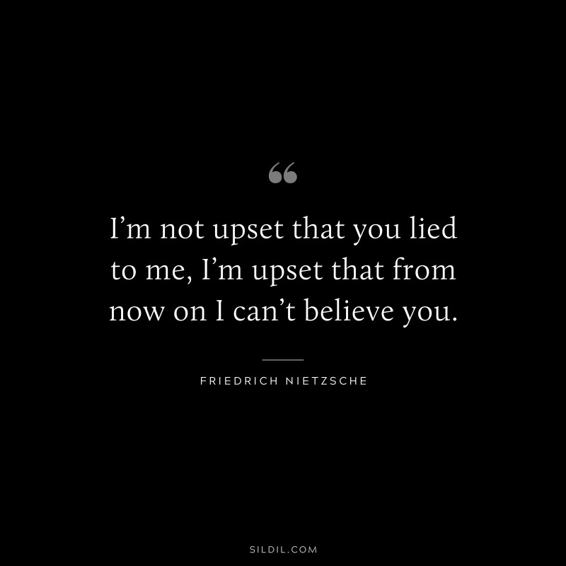 I’m not upset that you lied to me, I’m upset that from now on I can’t believe you. ― Friedrich Nietzsche