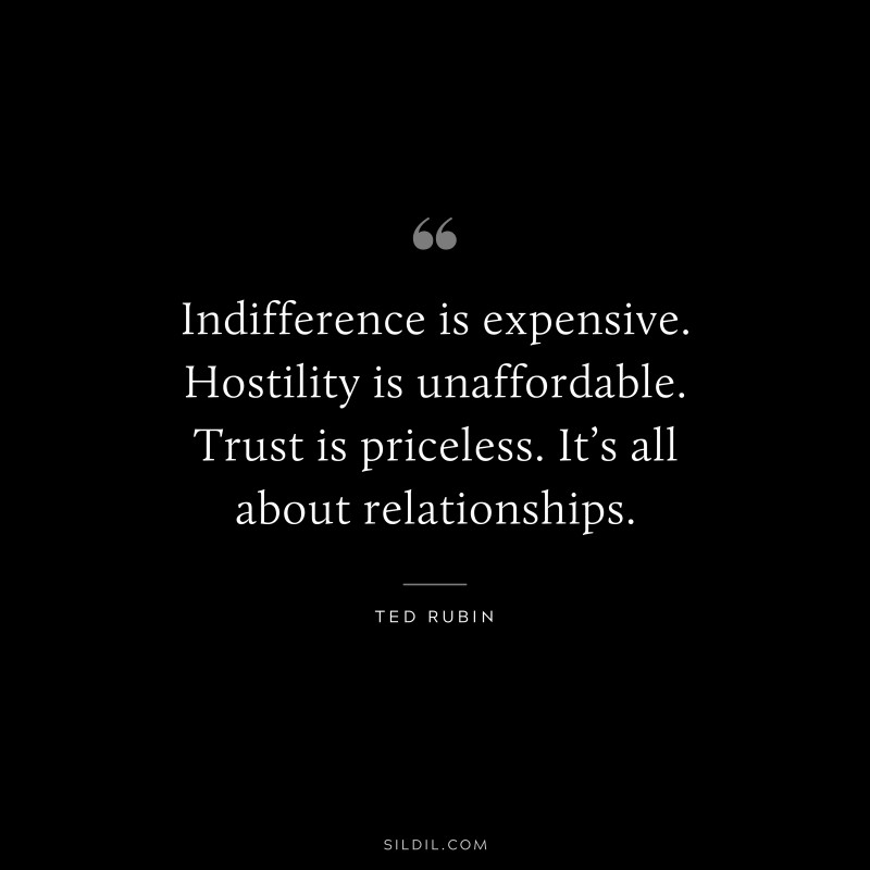 Indifference is expensive. Hostility is unaffordable. Trust is priceless. It’s all about relationships. ― Ted Rubin