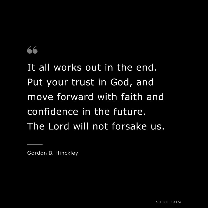 It all works out in the end. Put your trust in God, and move forward with faith and confidence in the future. The Lord will not forsake us. ― Gordon B. Hinckley