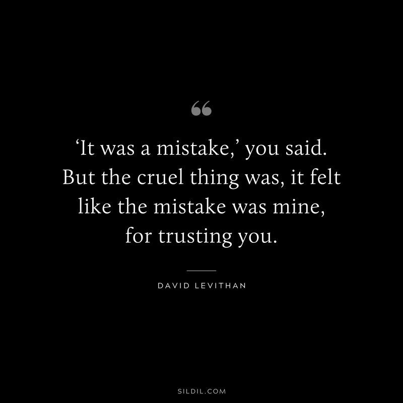 ‘It was a mistake,’ you said. But the cruel thing was, it felt like the mistake was mine, for trusting you. ― David Levithan