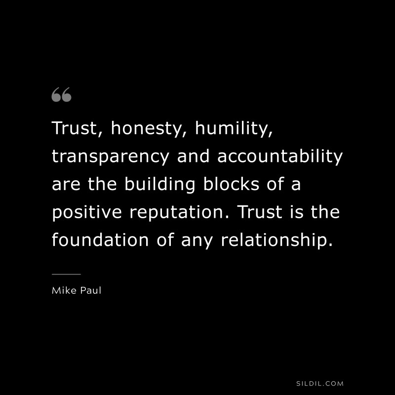 Trust, honesty, humility, transparency and accountability are the building blocks of a positive reputation. Trust is the foundation of any relationship. ― Mike Paul