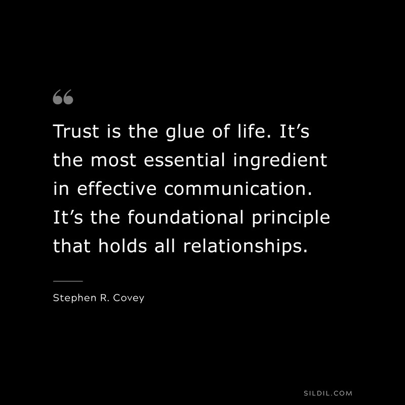 Trust is the glue of life. It’s the most essential ingredient in effective communication. It’s the foundational principle that holds all relationships. ― Stephen R. Covey