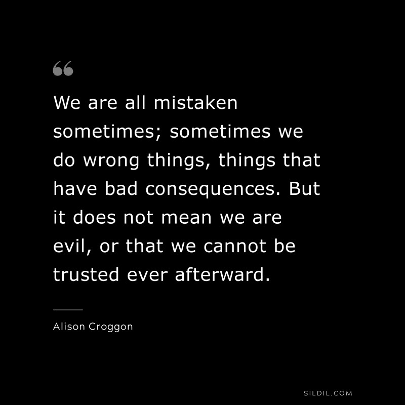 We are all mistaken sometimes; sometimes we do wrong things, things that have bad consequences. But it does not mean we are evil, or that we cannot be trusted ever afterward. ― Alison Croggon