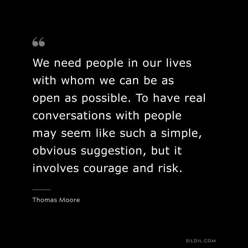 We need people in our lives with whom we can be as open as possible. To have real conversations with people may seem like such a simple, obvious suggestion, but it involves courage and risk. ― Thomas Moore