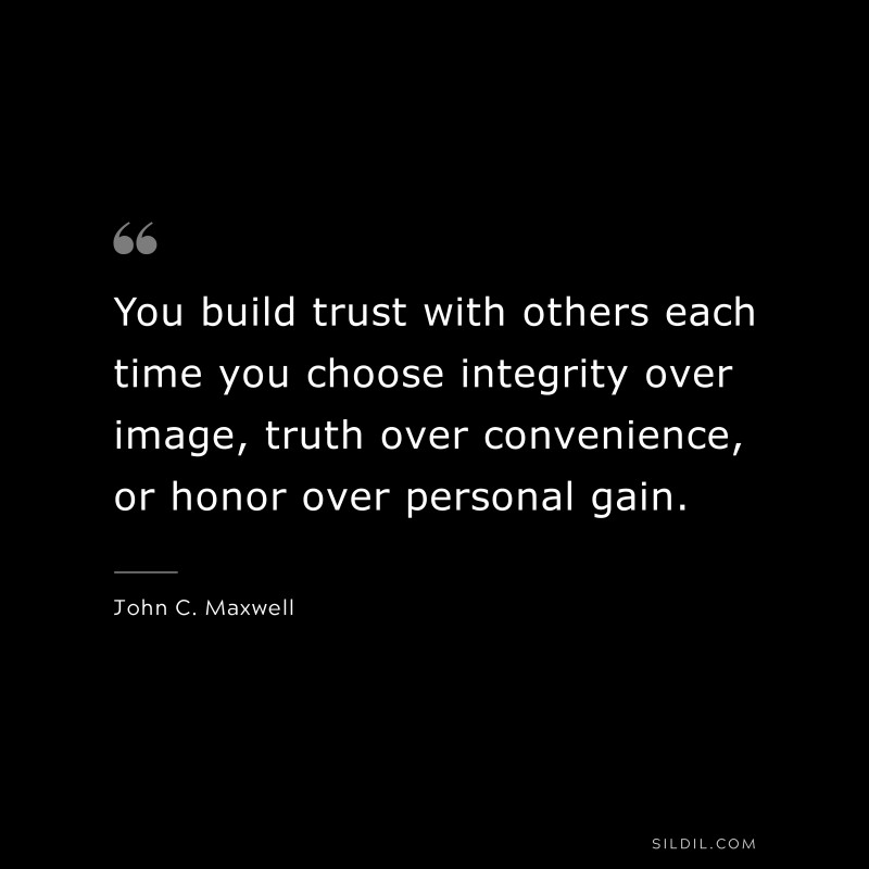 You build trust with others each time you choose integrity over image, truth over convenience, or honor over personal gain. ― John C. Maxwell
