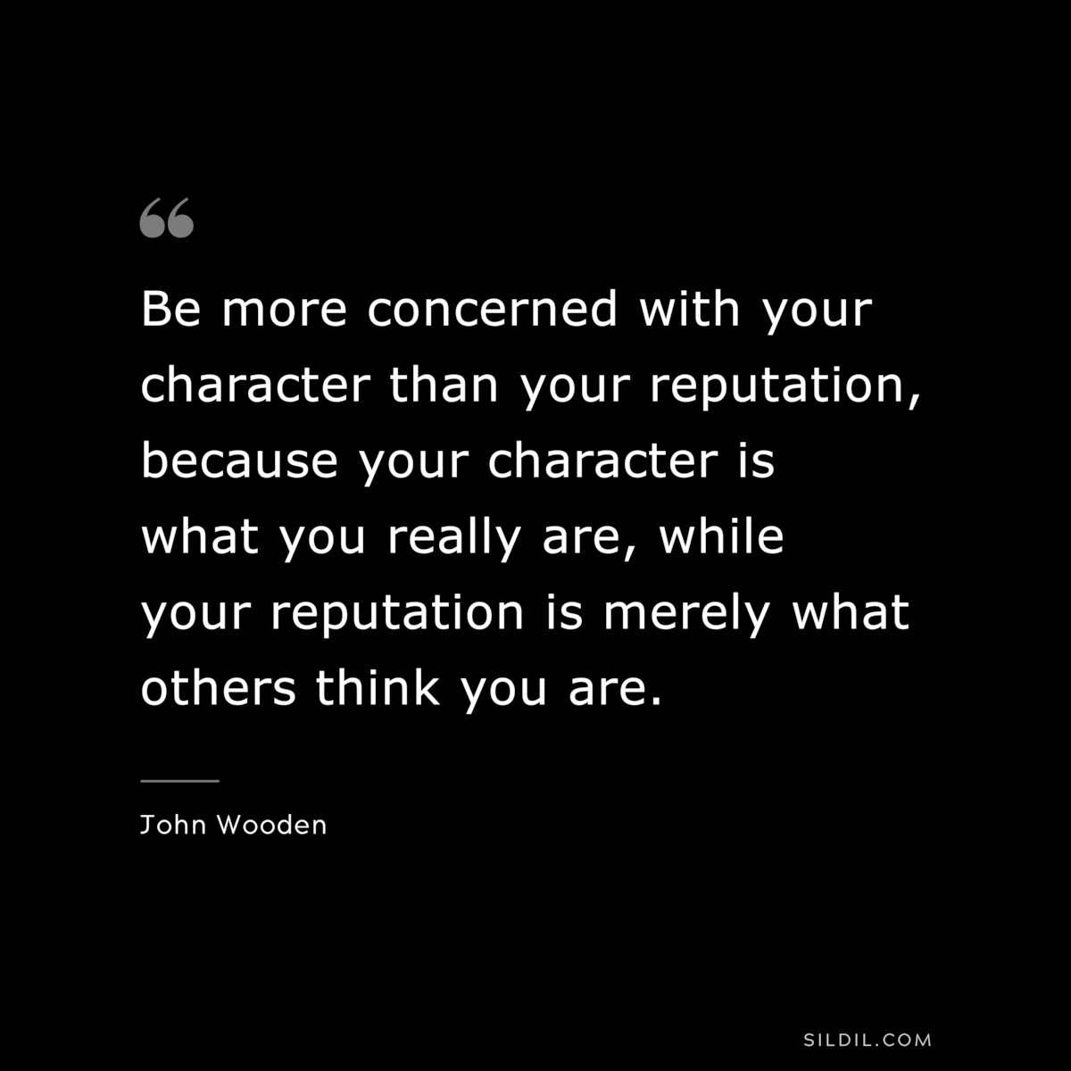 Be more concerned with your character than your reputation, because your character is what you really are, while your reputation is merely what others think you are. ― John Wooden
