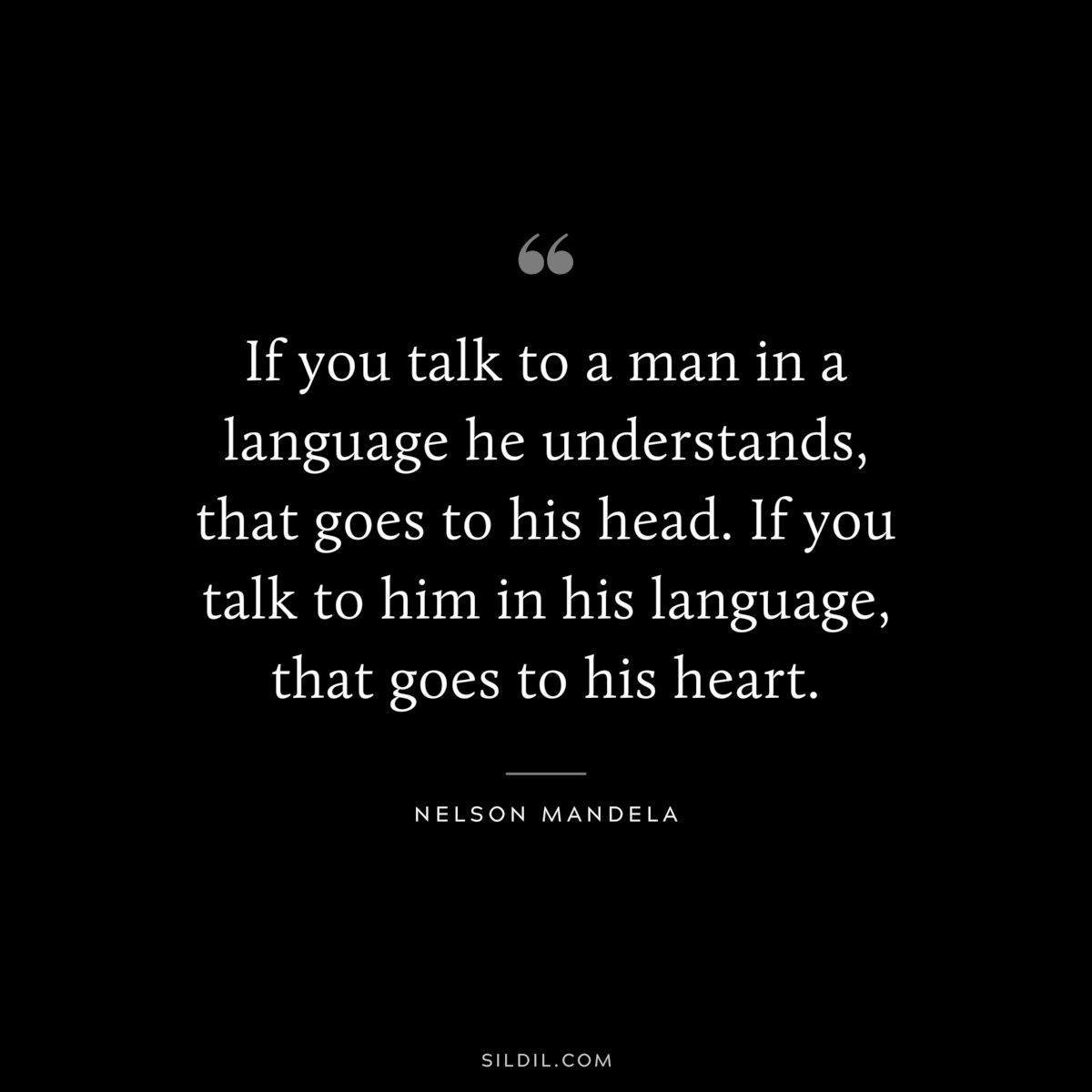 If you talk to a man in a language he understands, that goes to his head. If you talk to him in his language, that goes to his heart. ― Nelson Mandela