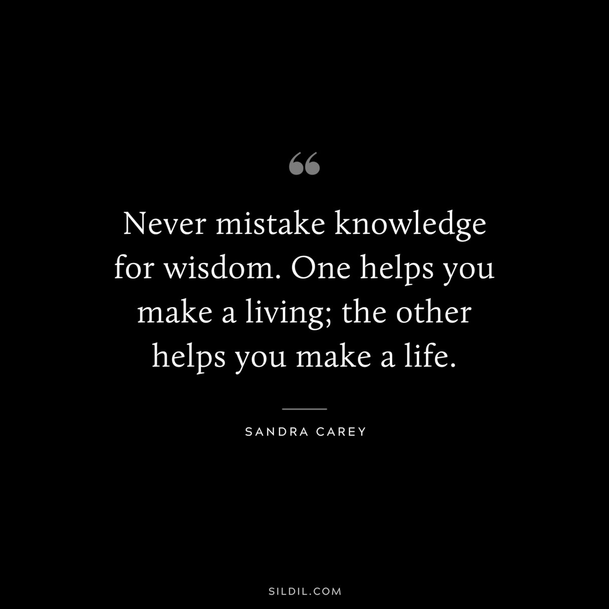 Never mistake knowledge for wisdom. One helps you make a living; the other helps you make a life. ― Sandra Carey