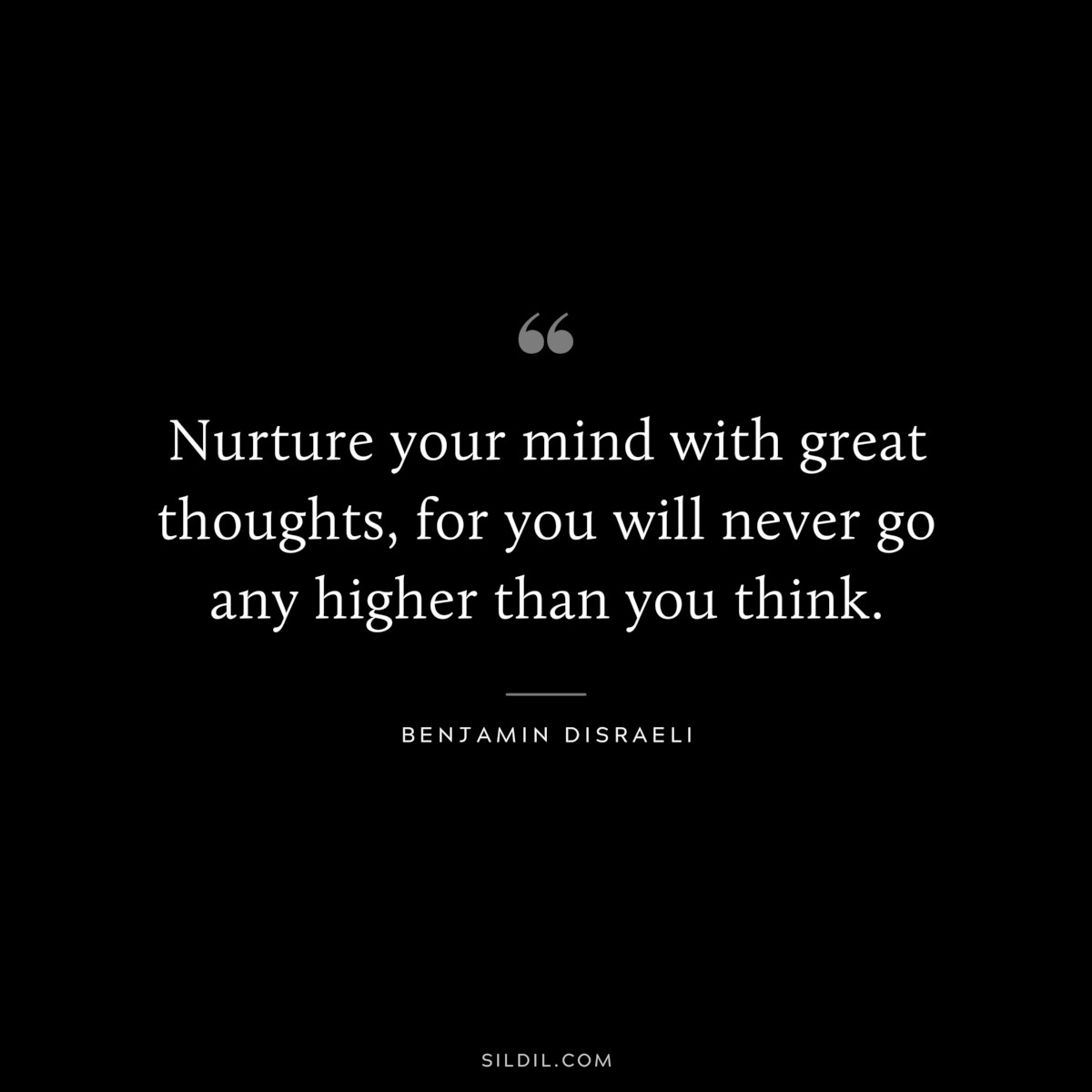 Nurture your mind with great thoughts, for you will never go any higher than you think. ― Benjamin Disraeli