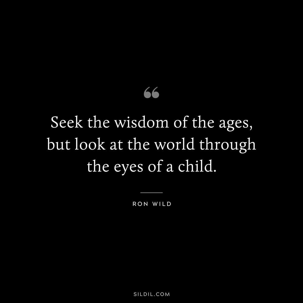 Seek the wisdom of the ages, but look at the world through the eyes of a child. ― Ron Wild
