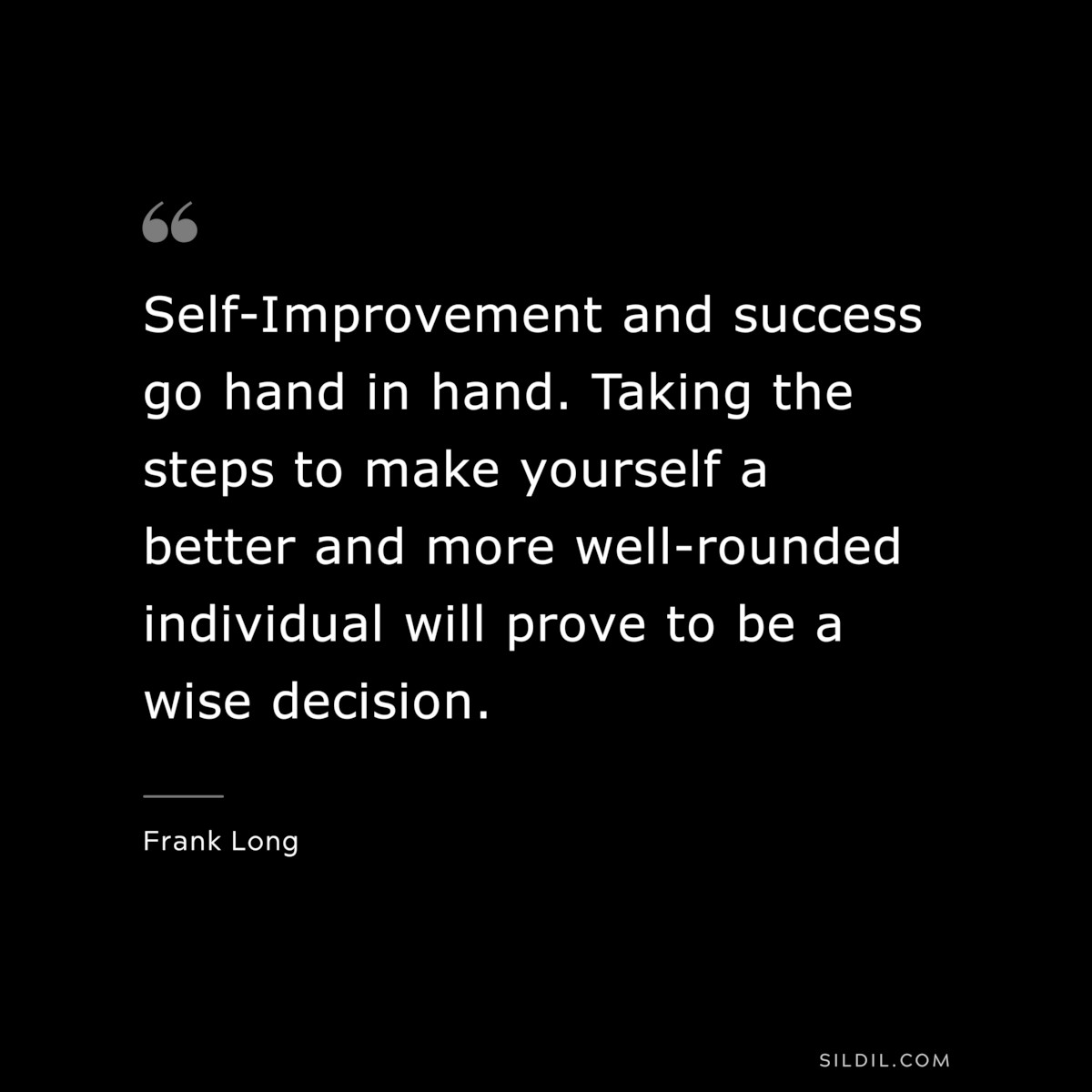 Self-Improvement and success go hand in hand. Taking the steps to make yourself a better and more well-rounded individual will prove to be a wise decision. ― Frank Long