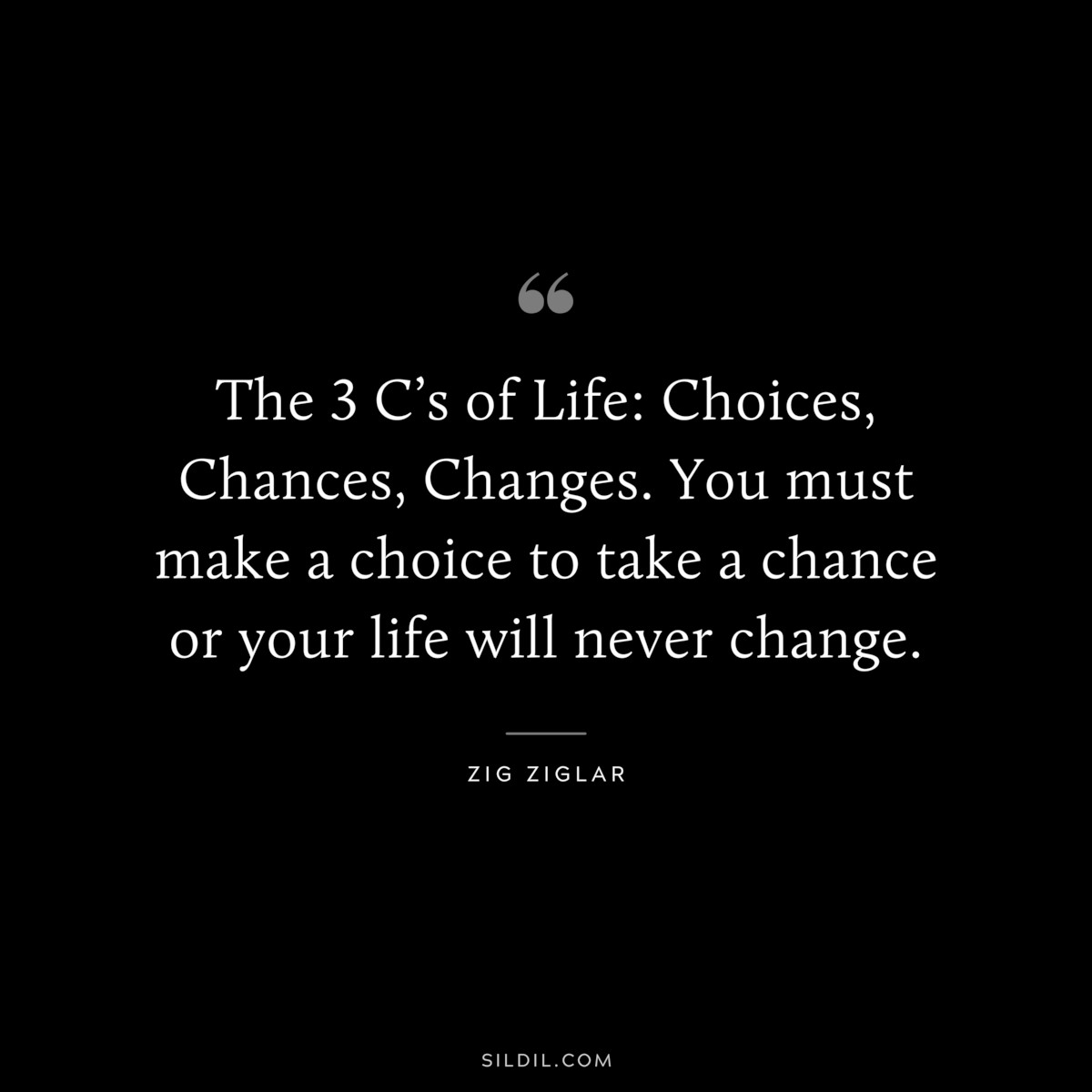 The 3 C’s of Life: Choices, Chances, Changes. You must make a choice to take a chance or your life will never change. ― Zig Ziglar