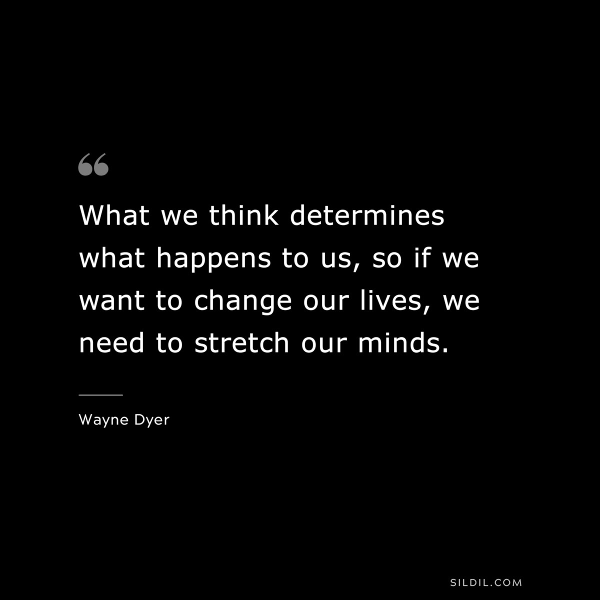 What we think determines what happens to us, so if we want to change our lives, we need to stretch our minds. ― Wayne Dyer