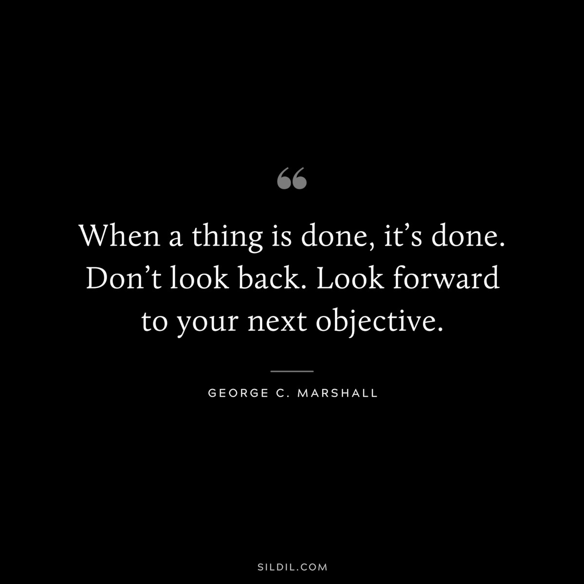 When a thing is done, it’s done. Don’t look back. Look forward to your next objective. ― George C. Marshall