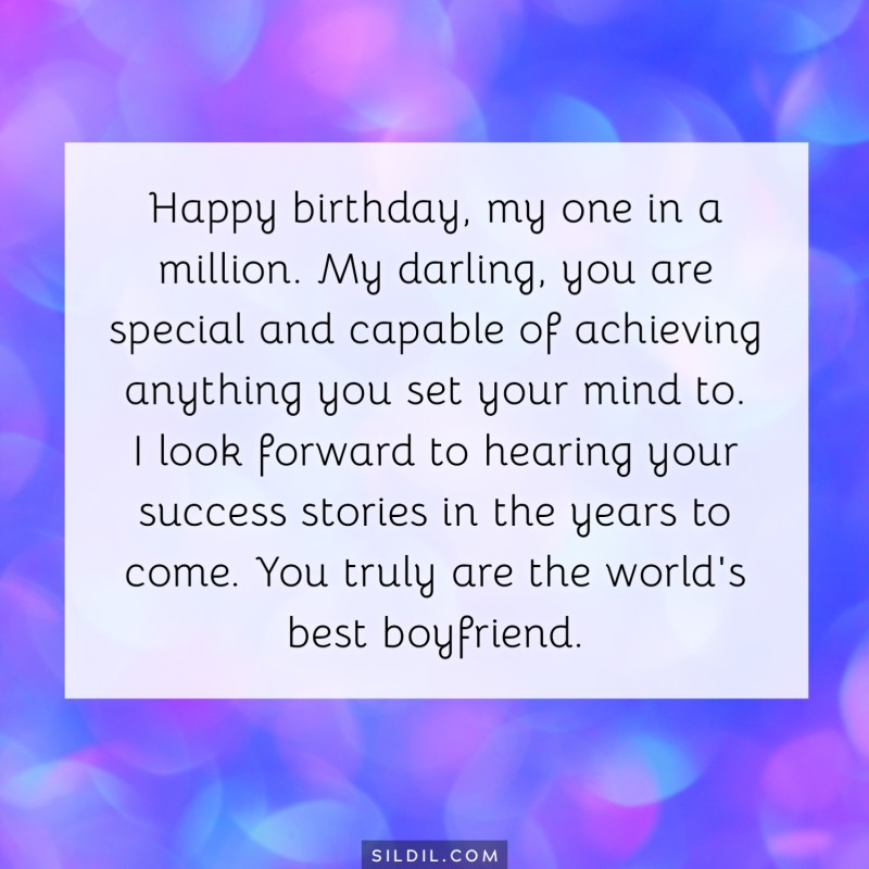 Happy birthday, my one in a million. My darling, you are special and capable of achieving anything you set your mind to. I look forward to hearing your success stories in the years to come. You truly are the world's best boyfriend.